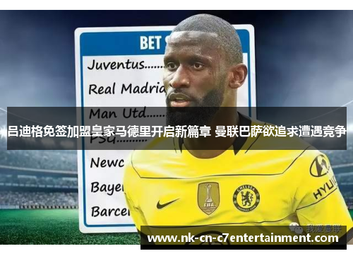吕迪格免签加盟皇家马德里开启新篇章 曼联巴萨欲追求遭遇竞争 吕迪格免签加盟皇家马德里开启新篇章 曼联巴萨欲追求遭遇竞争