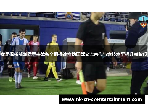 女足俱乐部洲际赛事筹备全面提速推动国际交流合作与竞技水平提升新阶段
