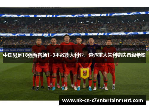 中国男足18强赛客场1-3不敌澳大利亚,遭遇重大失利错失晋级希望 中国男足18强赛客场1-3不敌澳大利亚,遭遇重大失利错失晋级希望