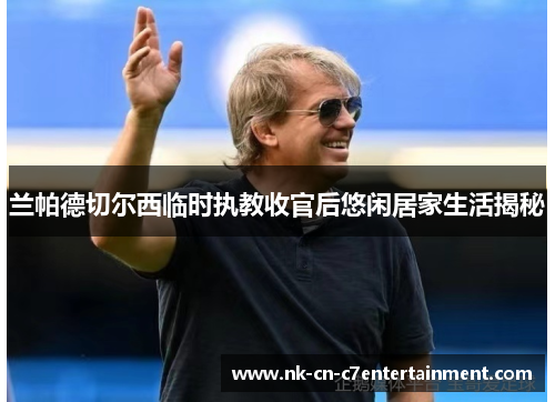 兰帕德切尔西临时执教收官后悠闲居家生活揭秘