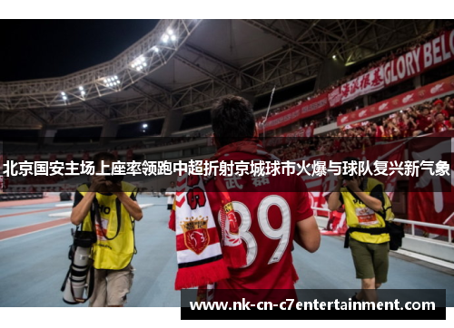 北京国安主场上座率领跑中超折射京城球市火爆与球队复兴新气象 北京国安主场上座率领跑中超折射京城球市火爆与球队复兴新气象