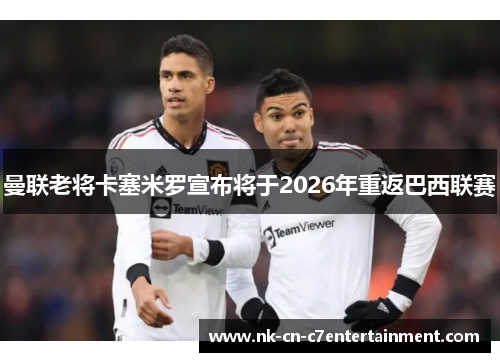 曼联老将卡塞米罗宣布将于2026年重返巴西联赛