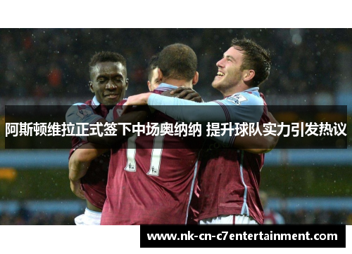 阿斯顿维拉正式签下中场奥纳纳 提升球队实力引发热议
