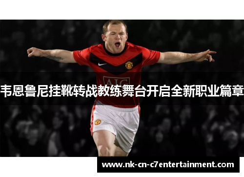 韦恩鲁尼挂靴转战教练舞台开启全新职业篇章