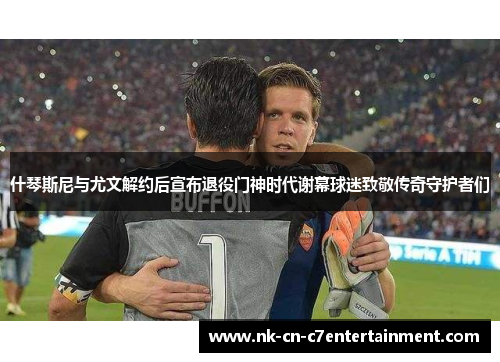 什琴斯尼与尤文解约后宣布退役门神时代谢幕球迷致敬传奇守护者们