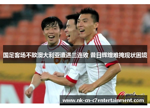 国足客场不敌澳大利亚遭遇三连败 昔日辉煌难掩现状困境