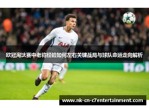 欧冠淘汰赛中老将经验如何左右关键战局与球队命运走向解析 欧冠淘汰赛中老将经验如何左右关键战局与球队命运走向解析